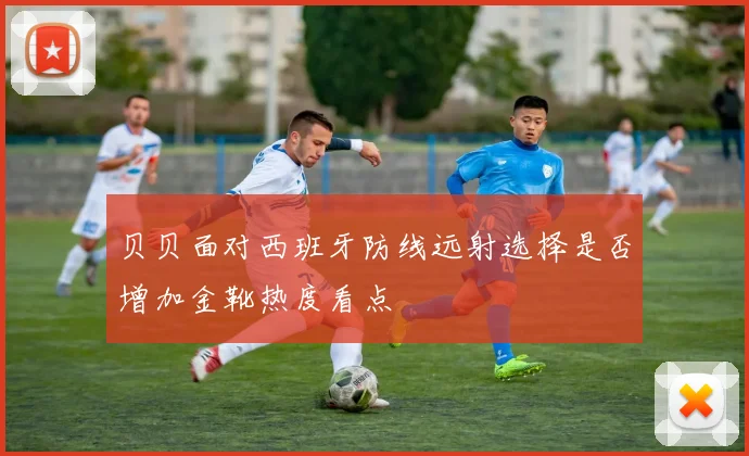 贝贝面对西班牙防线远射选择是否增加金靴热度看点