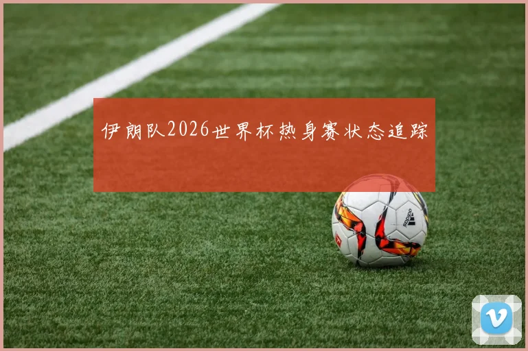 伊朗队2026世界杯热身赛状态追踪