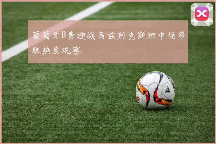葡萄牙B费迎战乌兹别克斯坦中场串联热度观察