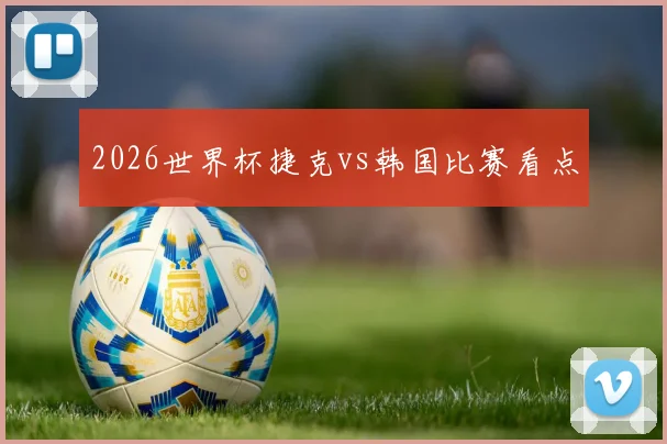 2026世界杯捷克vs韩国比赛看点