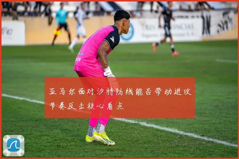 亚马尔面对沙特防线能否带动进攻节奏反击核心看点