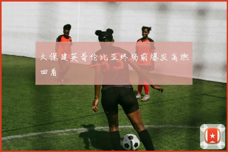 久保建英哥伦比亚终场前爆发高燃回看