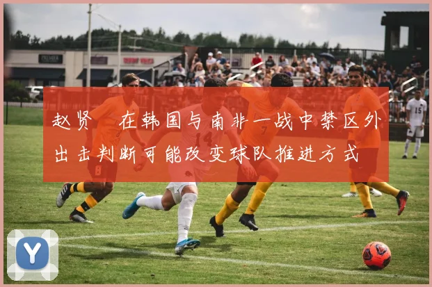 赵贤祐在韩国与南非一战中禁区外出击判断可能改变球队推进方式