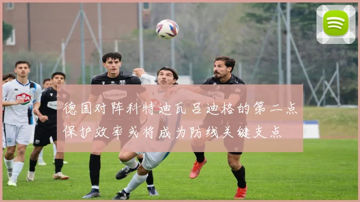 德国对阵科特迪瓦吕迪格的第二点保护效率或将成为防线关键支点