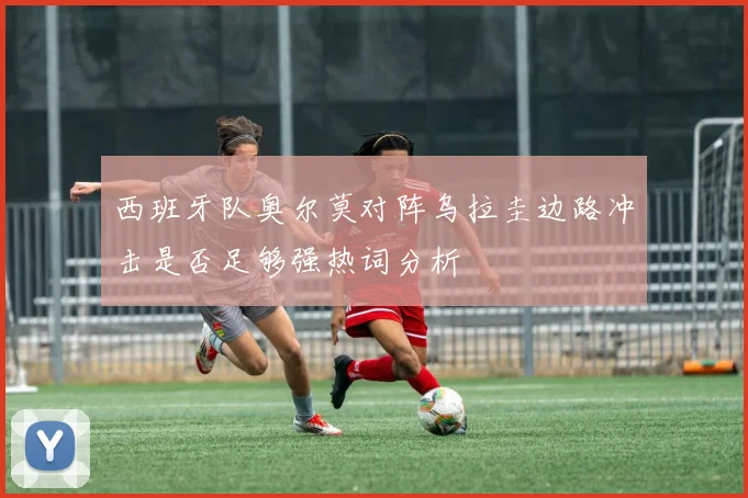 西班牙队奥尔莫对阵乌拉圭边路冲击是否足够强热词分析
