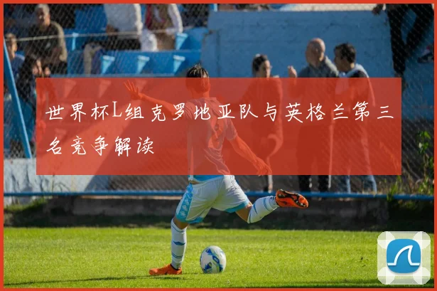 世界杯L组克罗地亚队与英格兰第三名竞争解读