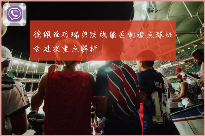 德佩面对瑞典防线能否制造点球机会进攻重点解析
