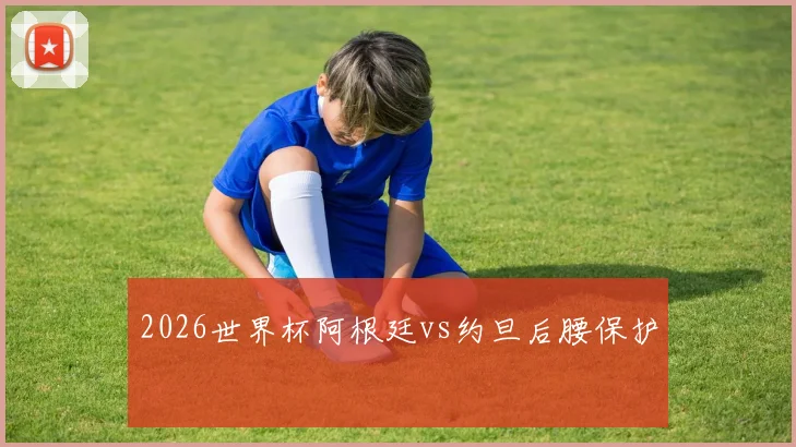 2026世界杯阿根廷vs约旦后腰保护