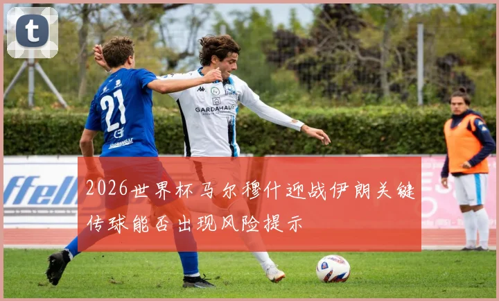 2026世界杯马尔穆什迎战伊朗关键传球能否出现风险提示