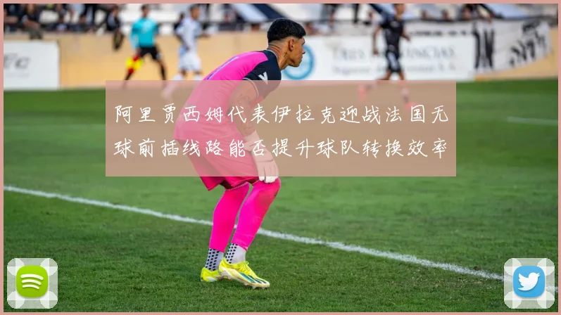 阿里贾西姆代表伊拉克迎战法国无球前插线路能否提升球队转换效率