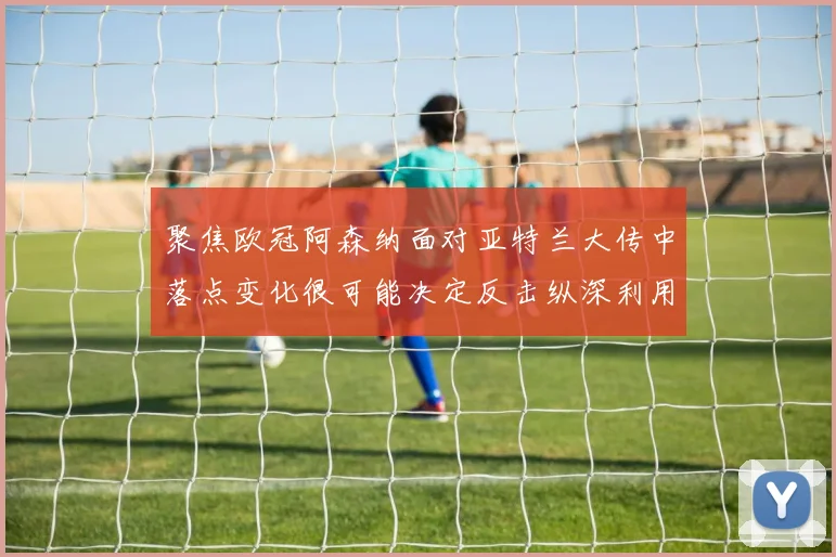 聚焦欧冠阿森纳面对亚特兰大传中落点变化很可能决定反击纵深利用