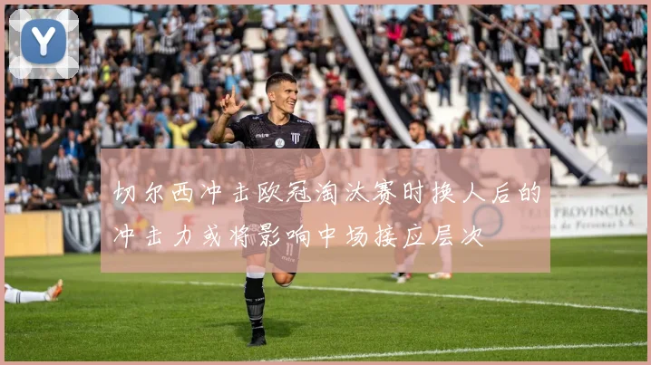 切尔西冲击欧冠淘汰赛时换人后的冲击力或将影响中场接应层次