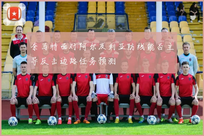 奈马特面对阿尔及利亚防线能否主导反击边路任务预测