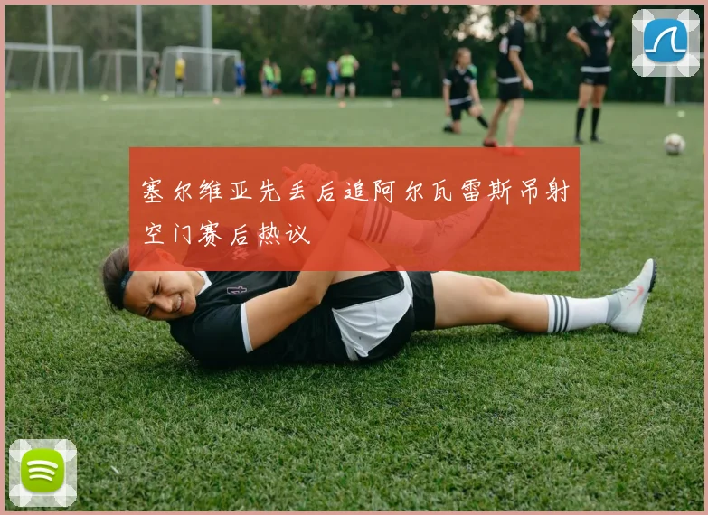 塞尔维亚先丢后追阿尔瓦雷斯吊射空门赛后热议