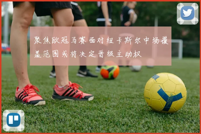 聚焦欧冠马赛面对纽卡斯尔中场覆盖范围或将决定晋级主动权