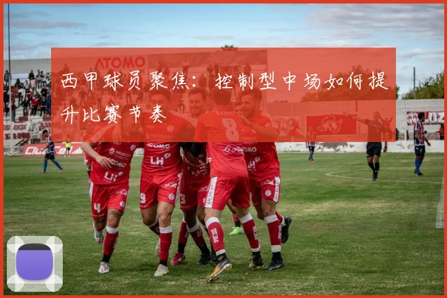 西甲球员聚焦：控制型中场如何提升比赛节奏