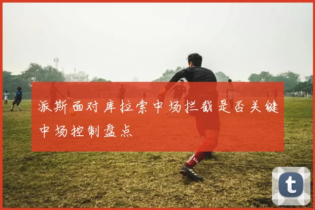 派斯面对库拉索中场拦截是否关键中场控制盘点
