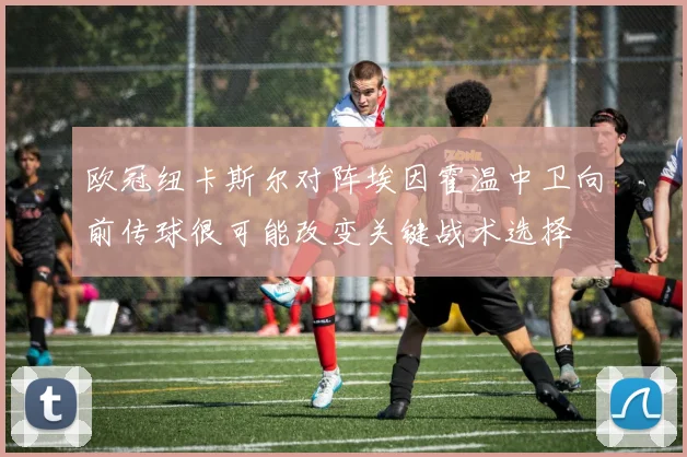 欧冠纽卡斯尔对阵埃因霍温中卫向前传球很可能改变关键战术选择