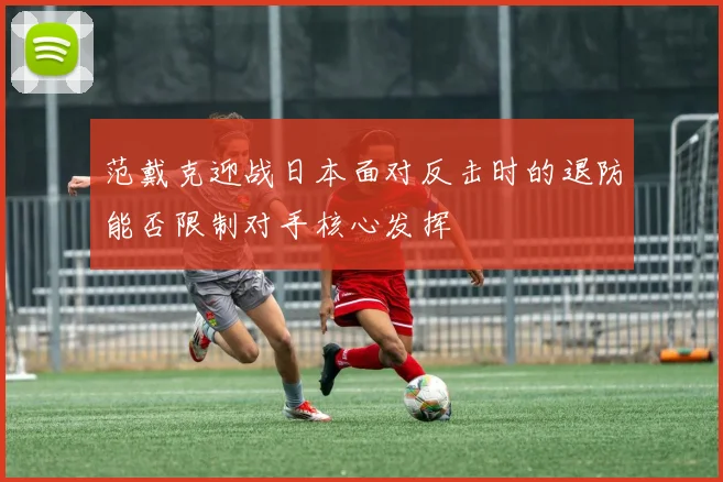 范戴克迎战日本面对反击时的退防能否限制对手核心发挥