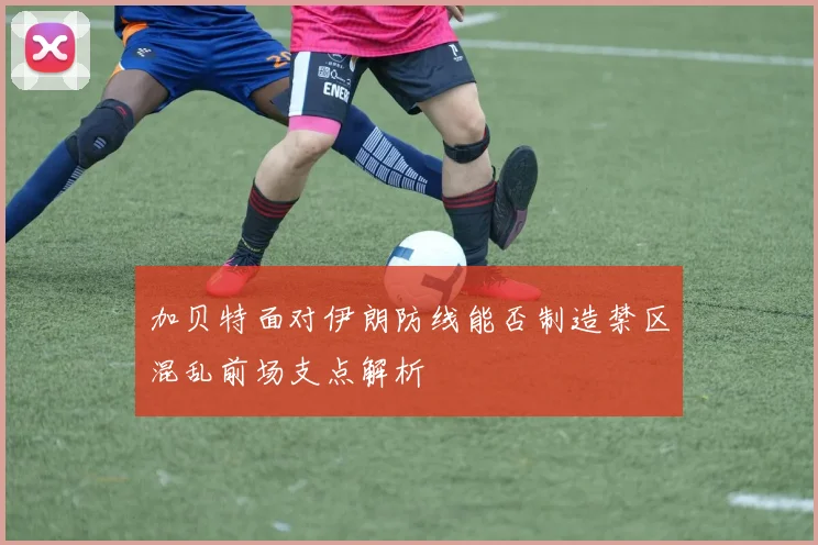 加贝特面对伊朗防线能否制造禁区混乱前场支点解析