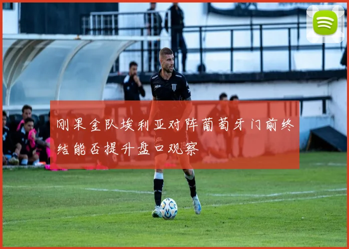 刚果金队埃利亚对阵葡萄牙门前终结能否提升盘口观察