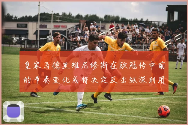 皇家马德里维尼修斯在欧冠传中前的节奏变化或将决定反击纵深利用