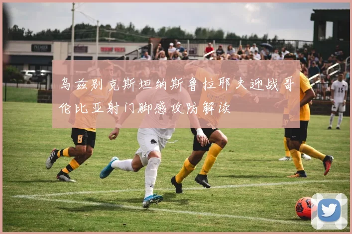 乌兹别克斯坦纳斯鲁拉耶夫迎战哥伦比亚射门脚感攻防解读
