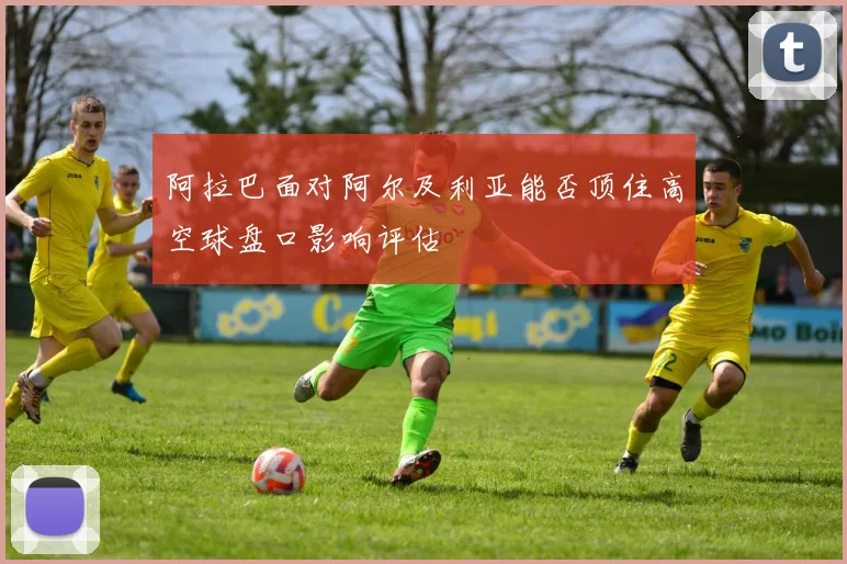 阿拉巴面对阿尔及利亚能否顶住高空球盘口影响评估