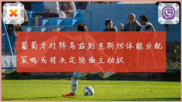 葡萄牙对阵乌兹别克斯坦体能分配策略或将决定场面主动权