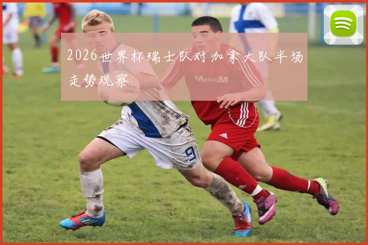 2026世界杯瑞士队对加拿大队半场走势观察