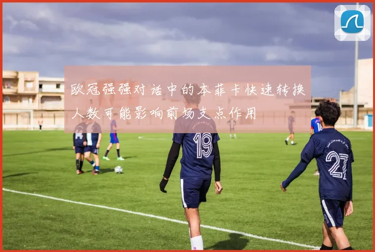 欧冠强强对话中的本菲卡快速转换人数可能影响前场支点作用