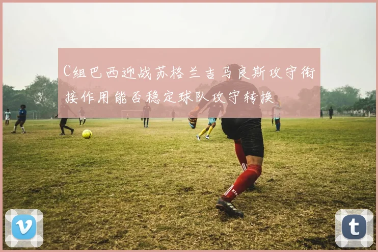 C组巴西迎战苏格兰吉马良斯攻守衔接作用能否稳定球队攻守转换