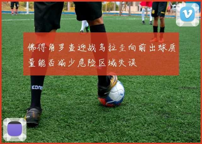 佛得角罗查迎战乌拉圭向前出球质量能否减少危险区域失误