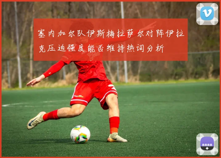 塞内加尔队伊斯梅拉萨尔对阵伊拉克压迫强度能否维持热词分析