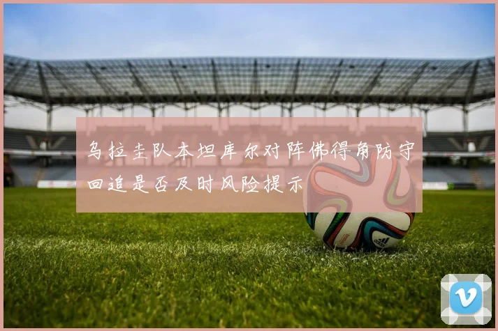 乌拉圭队本坦库尔对阵佛得角防守回追是否及时风险提示