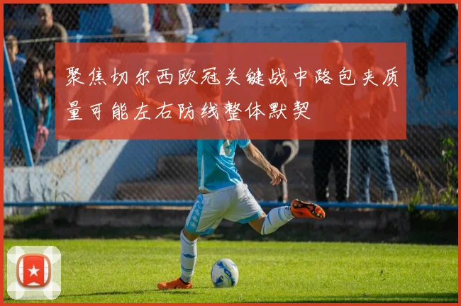 聚焦切尔西欧冠关键战中路包夹质量可能左右防线整体默契