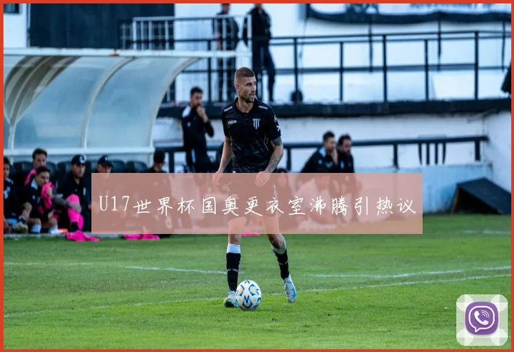 U17世界杯国奥更衣室沸腾引热议
