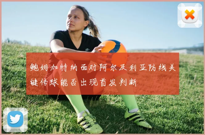 鲍姆加特纳面对阿尔及利亚防线关键传球能否出现首发判断