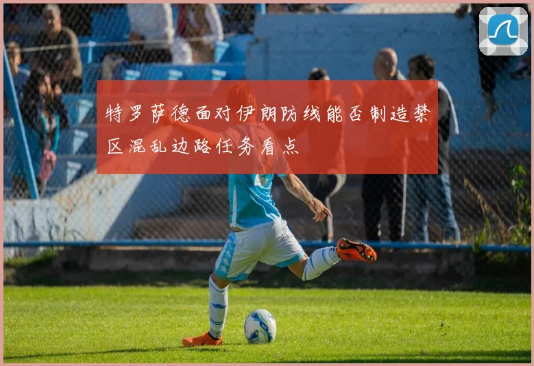 特罗萨德面对伊朗防线能否制造禁区混乱边路任务看点