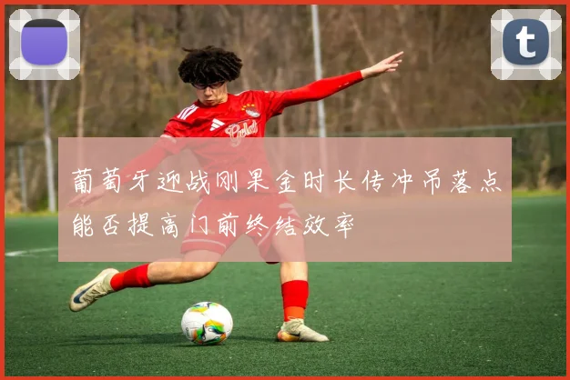 葡萄牙迎战刚果金时长传冲吊落点能否提高门前终结效率