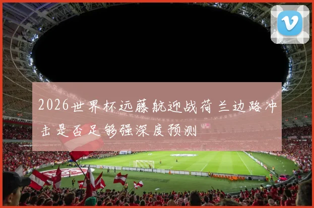2026世界杯远藤航迎战荷兰边路冲击是否足够强深度预测