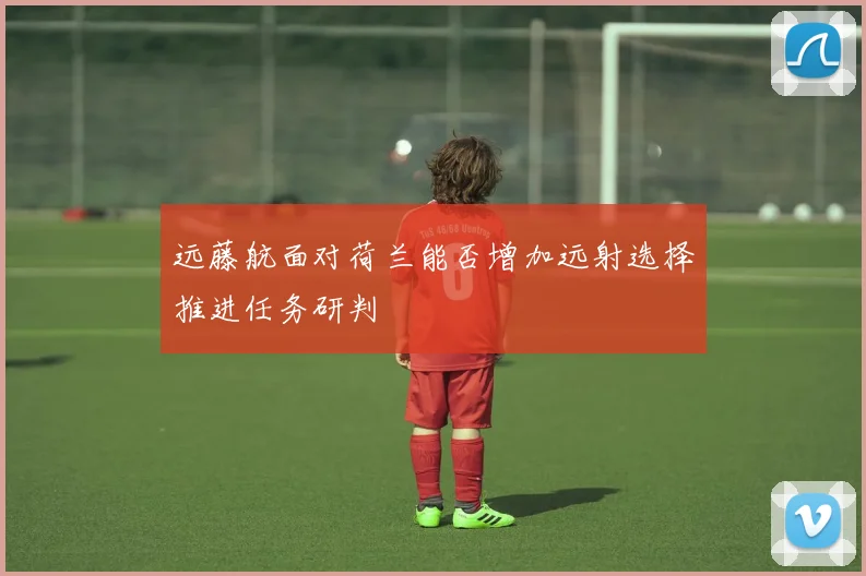 远藤航面对荷兰能否增加远射选择推进任务研判