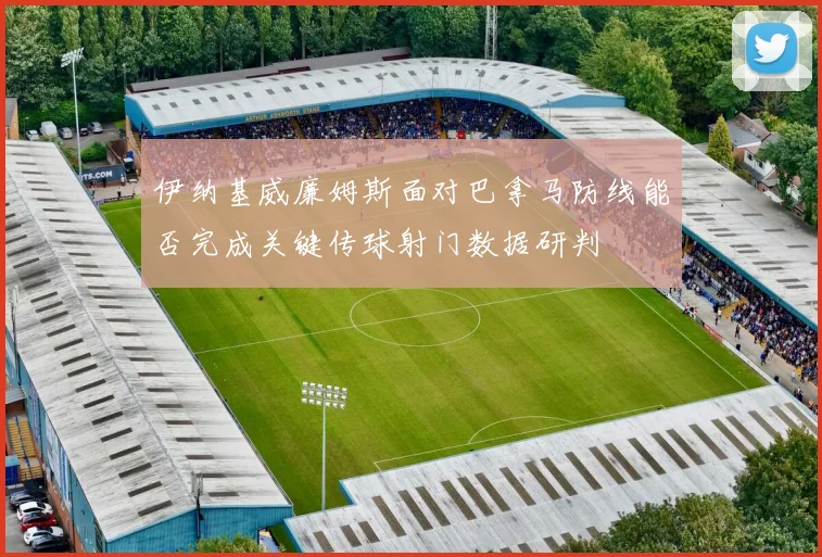 伊纳基威廉姆斯面对巴拿马防线能否完成关键传球射门数据研判